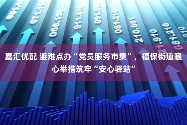 嘉汇优配 避难点办“党员服务市集”，福保街道暖心举措筑牢“安心驿站”
