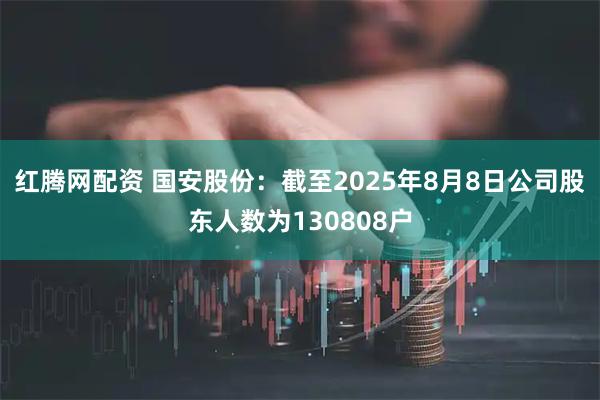 红腾网配资 国安股份：截至2025年8月8日公司股东人数为130808户
