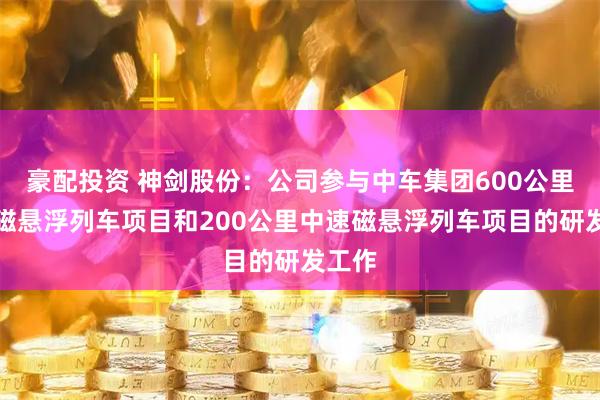 豪配投资 神剑股份：公司参与中车集团600公里高速磁悬浮列车项目和200公里中速磁悬浮列车项目的研发工作