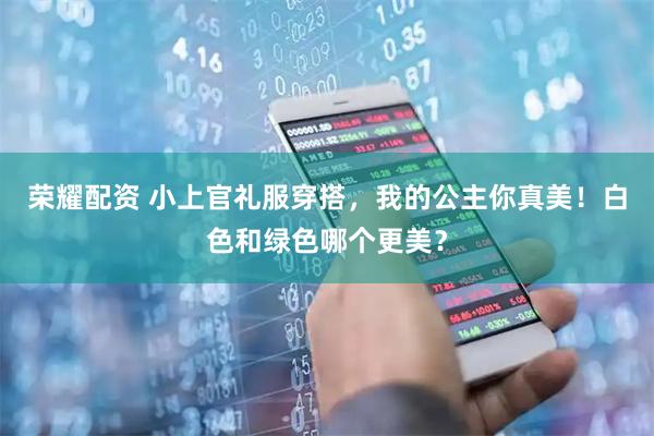 荣耀配资 小上官礼服穿搭，我的公主你真美！白色和绿色哪个更美？