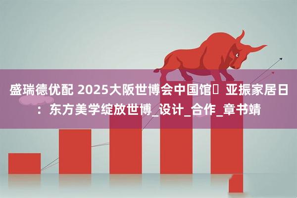 盛瑞德优配 2025大阪世博会中国馆・亚振家居日：东方美学绽放世博_设计_合作_章书靖
