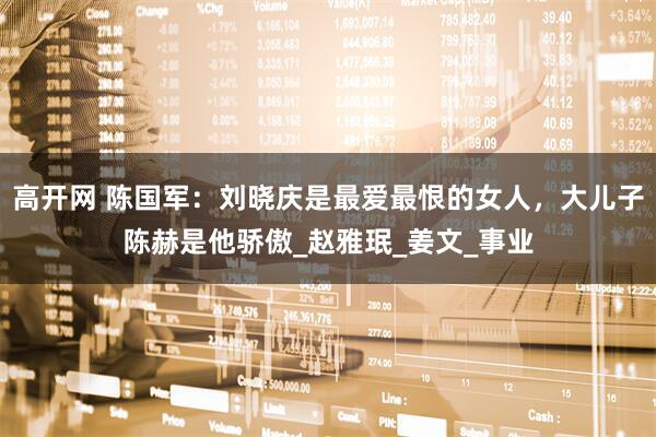 高开网 陈国军：刘晓庆是最爱最恨的女人，大儿子陈赫是他骄傲_赵雅珉_姜文_事业