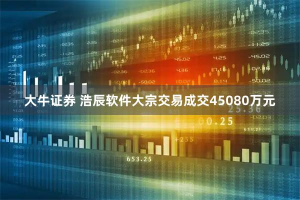 大牛证券 浩辰软件大宗交易成交45080万元