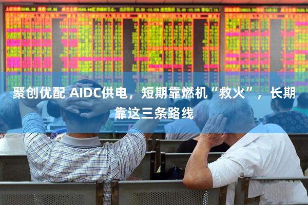 聚创优配 AIDC供电，短期靠燃机“救火”，长期靠这三条路线