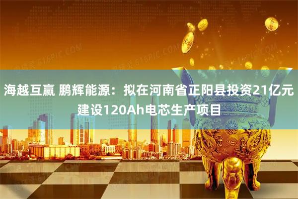 海越互赢 鹏辉能源：拟在河南省正阳县投资21亿元建设120Ah电芯生产项目