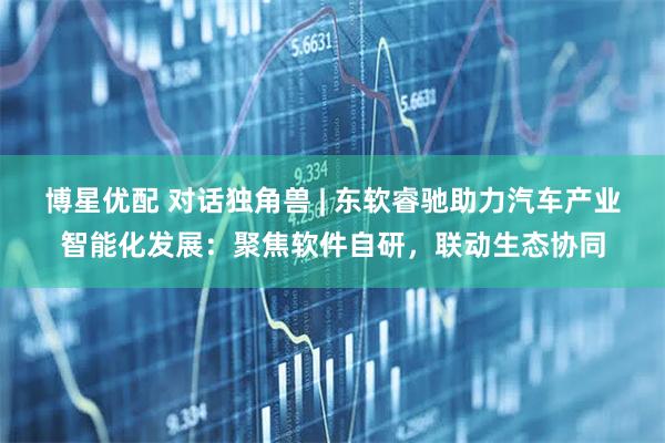 博星优配 对话独角兽 | 东软睿驰助力汽车产业智能化发展：聚焦软件自研，联动生态协同