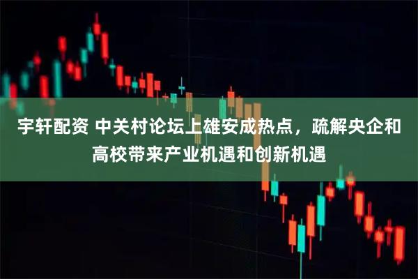 宇轩配资 中关村论坛上雄安成热点，疏解央企和高校带来产业机遇和创新机遇