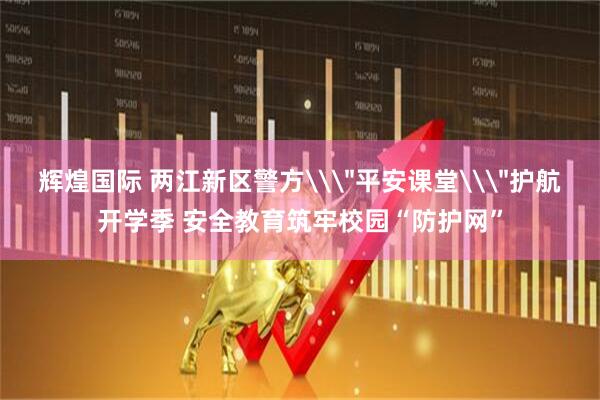 辉煌国际 两江新区警方\＂平安课堂\＂护航开学季 安全教育筑牢校园“防护网”
