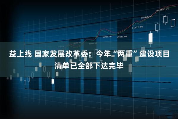 益上线 国家发展改革委：今年“两重”建设项目清单已全部下达完毕
